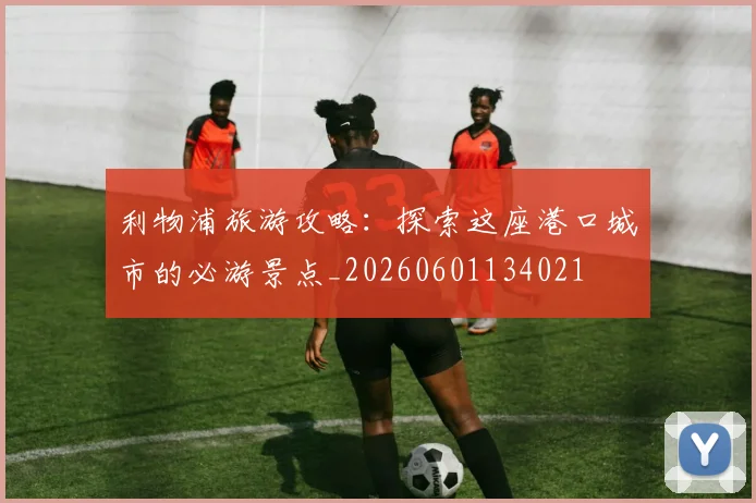 利物浦旅游攻略：探索这座港口城市的必游景点_20260601134021