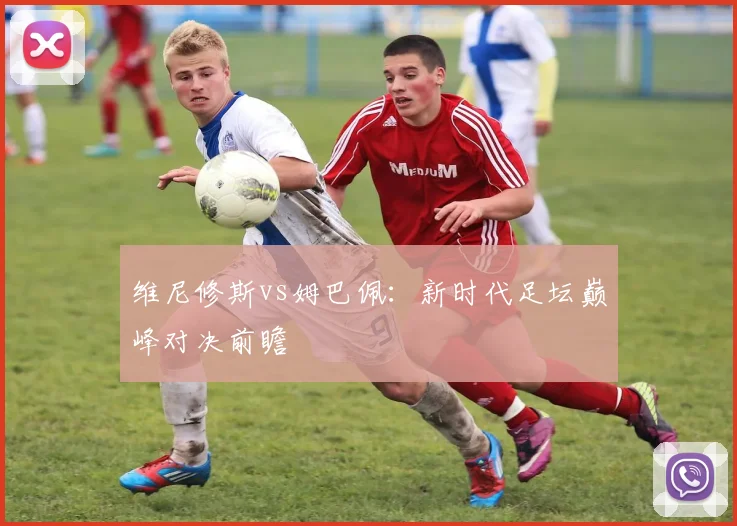 维尼修斯vs姆巴佩：新时代足坛巅峰对决前瞻