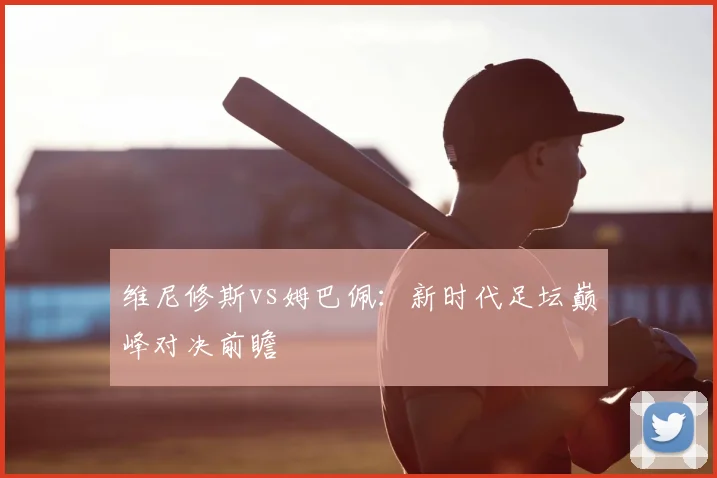 维尼修斯vs姆巴佩：新时代足坛巅峰对决前瞻